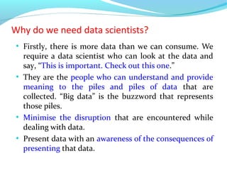 Why do we need data scientists?
●
Firstly, there is more data than we can consume. We
require a data scientist who can look at the data and
say, “This is important. Check out this one.”
●
They are the people who can understand and provide
meaning to the piles and piles of data that are
collected. “Big data” is the buzzword that represents
those piles.
●
Minimise the disruption that are encountered while
dealing with data.
●
Present data with an awareness of the consequences of
presenting that data.
 