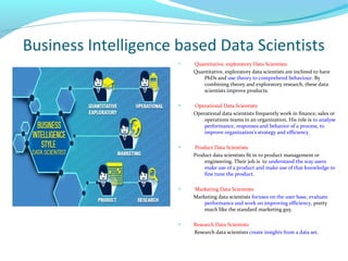Business Intelligence based Data Scientists
●
Quantitative, exploratory Data Scientists
Quantitative, exploratory data scientists are inclined to have
PhDs and use theory to comprehend behaviour. By
combining theory and exploratory research, these data
scientists improve products.
●
Operational Data Scientists
Operational data scientists frequently work in finance, sales or
operations teams in an organization. His role is to analyse
performance, responses and behavior of a process, to
improve organization’s strategy and efficiency.
●
Product Data Scientists
Product data scientists fit in to product management or
engineering. Their job is to understand the way users
make use of a product and make use of that knowledge to
fine tune the product.
●
Marketing Data Scientists
Marketing data scientists focuses on the user base, evaluate
performance and work on improving efficiency, pretty
much like the standard marketing guy.
●
Research Data Scientists
Research data scientists create insights from a data set.
 