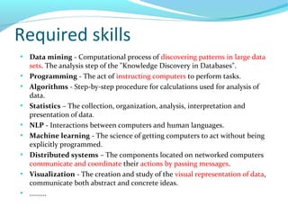 Required skills
●
Data mining - Computational process of discovering patterns in large data
sets. The analysis step of the "Knowledge Discovery in Databases".
●
Programming - The act of instructing computers to perform tasks.
●
Algorithms - Step-by-step procedure for calculations used for analysis of
data.
●
Statistics – The collection, organization, analysis, interpretation and
presentation of data.
●
NLP - Interactions between computers and human languages.
●
Machine learning - The science of getting computers to act without being
explicitly programmed.
●
Distributed systems – The components located on networked computers
communicate and coordinate their actions by passing messages.
●
Visualization - The creation and study of the visual representation of data,
communicate both abstract and concrete ideas.
●
.........
 
