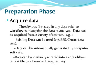 Preparation Phase
●
Acquire data
The obvious first step in any data science
workflow is to acquire the data to analyze. Data can
be acquired from a variety of sources. e.g.,:
-Existing Data can be used (e.g., U.S. Census data
sets).
-Data can be automatically generated by computer
software.
-Data can be manually entered into a spreadsheet
or text file by a human through survey.
 