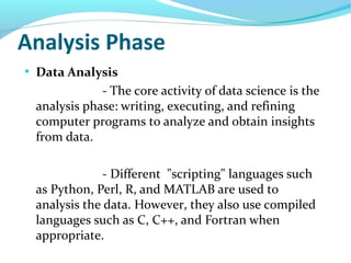 Analysis Phase
●
Data Analysis
- The core activity of data science is the
analysis phase: writing, executing, and refining
computer programs to analyze and obtain insights
from data.
- Different "scripting" languages such
as Python, Perl, R, and MATLAB are used to
analysis the data. However, they also use compiled
languages such as C, C++, and Fortran when
appropriate.
 