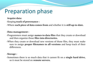 Preparation phase
Acquire data:
-Keeping track of provenance :
-Where each piece of data comes from and whether it is still up-to-date.
-Data management :
-Programmers must assign names to data files that they create or download
and then organize those files into directories.
-When they create or download new versions of those files, they must make
sure to assign proper filenames to all versions and keep track of their
differences.
-Storage :
-Sometimes there is so much data that it cannot fit on a single hard drive,
so it must be stored on remote servers.
 