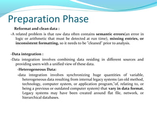 Preparation Phase
Reformat and clean data :
-A related problem is that raw data often contains semantic errors(an error in
logic or arithmetic that must be detected at run time), missing entries, or
inconsistent formatting, so it needs to be "cleaned" prior to analysis.
-Data integration :
-Data integration involves combining data residing in different sources and
providing users with a unified view of these data.
-Heterogeneous Data:
-data integration involves synchronizing huge quantities of variable,
heterogeneous data resulting from internal legacy systems (an old method,
technology, computer system, or application program,"of, relating to, or
being a previous or outdated computer system) that vary in data format.
Legacy systems may have been created around flat file, network, or
hierarchical databases.
 