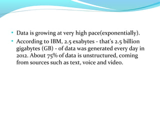 ●
Data is growing at very high pace(exponentially).
●
According to IBM, 2.5 exabytes - that's 2.5 billion
gigabytes (GB) - of data was generated every day in
2012. About 75% of data is unstructured, coming
from sources such as text, voice and video.
 