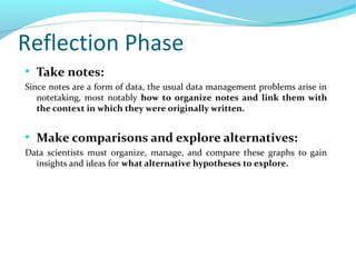 Reflection Phase
●
Take notes:
Since notes are a form of data, the usual data management problems arise in
notetaking, most notably how to organize notes and link them with
the context in which they were originally written.
●
Make comparisons and explore alternatives:
Data scientists must organize, manage, and compare these graphs to gain
insights and ideas for what alternative hypotheses to explore.
 