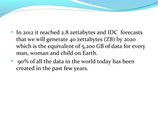 ●
In 2012 it reached 2.8 zettabytes and IDC forecasts
that we will generate 40 zettabytes (ZB) by 2020
which is the equivalent of 5,200 GB of data for every
man, woman and child on Earth.
●
90% of all the data in the world today has been
created in the past few years.
 