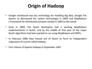 Origin of Hadoop
• Google introduced two key technology for handling Big data, Google File
System (a distributed file system technology) in 2003 and MapReduce
( framework for distributed compute model) in 2004 to the world.
• Early in 2005, the Nutch developers had a working MapReduce
implementation in Nutch, and by the middle of that year all the major
Nutch algorithms had been ported to run using MapReduce and NDFS.
• In February 2006 they moved out of Nutch to form an independent
subproject of Lucene called Hadoop.
• First release of Apache Hadoop in September 2007
 