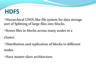 HDFS

Hierarchical UNIX-like file system for data storage
sort of Splitting of large files into blocks.

Stores files in blocks across many nodes in a
cluster.

Distribution and replication of blocks to different
nodes.

Have master slave architecture.
 