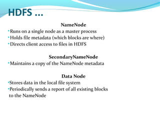 HDFS ...
NameNode

Runs on a single node as a master process

Holds file metadata (which blocks are where)

Directs client access to files in HDFS
SecondaryNameNode

Maintains a copy of the NameNode metadata
Data Node
●
Stores data in the local file system
●
Periodically sends a report of all existing blocks
to the NameNode
 