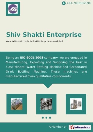 +91-7053137190 
Shiv Shakti Enterprise 
www.indiamart.com/shivshaktienterprise-ahemdabad 
Being an ISO 9001:2008 company, we are engaged in 
Manufacturing, Exporting and Supplying the best in 
class Mineral Water Bottling Machine and Carbonated 
Drink Bottling Machine. These machines are 
manufactured from qualitative components. 
A Member of 
 