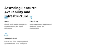 Assessing Resource
Availability and
Infrastructure
Water
Evaluate access to water resources for
irrigation, livestock, and human
consumption.
Electricity
Assess the availability of electricity for
processing, lighting, and
communication.
Transportation
Evaluate road access and transportation
options for market access and logistics.
 