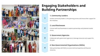 Engaging Stakeholders and
Building Partnerships
1. Community Leaders
Involve community leaders in the planning process and ensure their support for
the initiatives.
2. Local Businesses
Connect with local businesses to explore partnerships and potential market
access.
3. Government Agencies
Collaborate with government agencies to leverage resources and support for
the plan.
4. Non-Governmental Organizations (NGOs)
Seek partnerships with NGOs to access technical expertise and financial
resources.
 