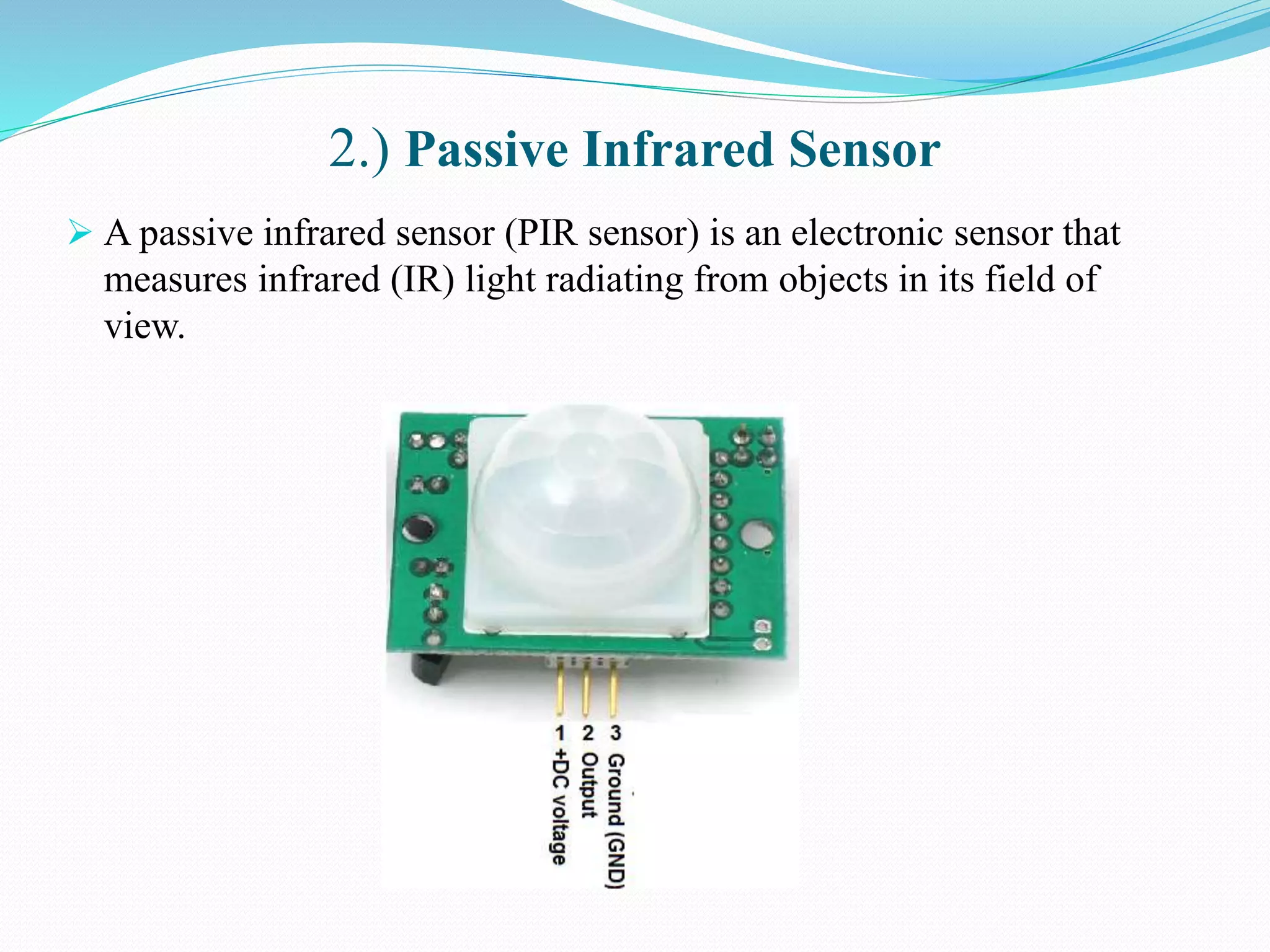 2.) Passive Infrared Sensor
 A passive infrared sensor (PIR sensor) is an electronic sensor that
measures infrared (IR) light radiating from objects in its field of
view.
 