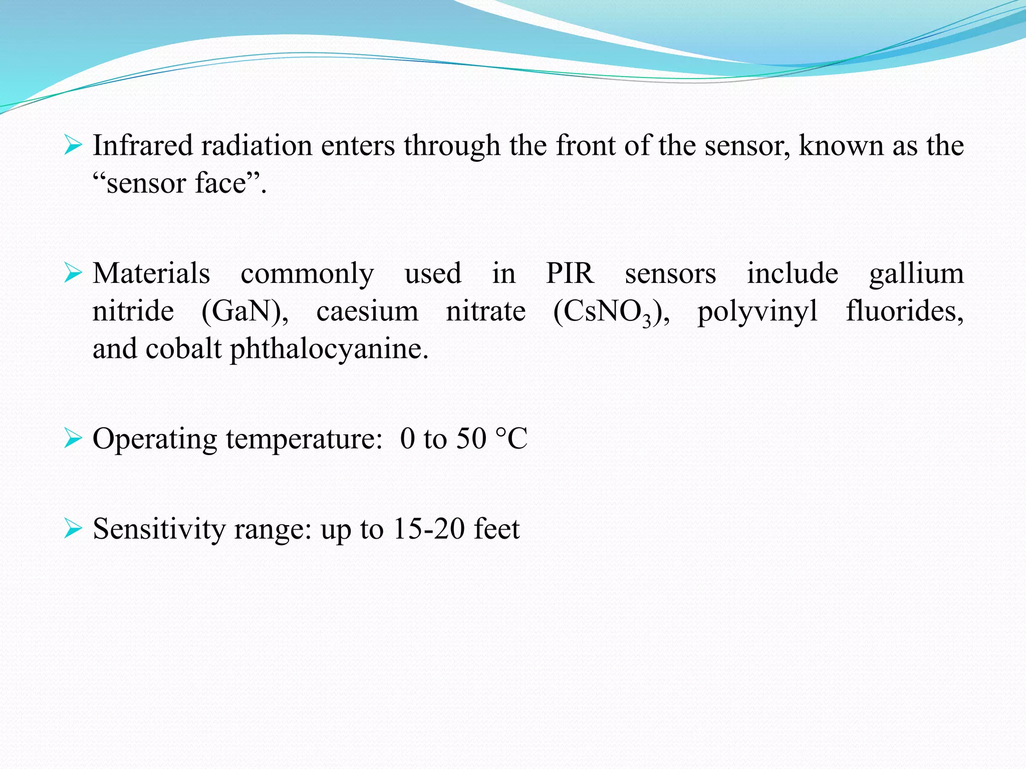  Infrared radiation enters through the front of the sensor, known as the
“sensor face”.
 Materials commonly used in PIR sensors include gallium
nitride (GaN), caesium nitrate (CsNO3), polyvinyl fluorides,
and cobalt phthalocyanine.
 Operating temperature: 0 to 50 °C
 Sensitivity range: up to 15-20 feet
 