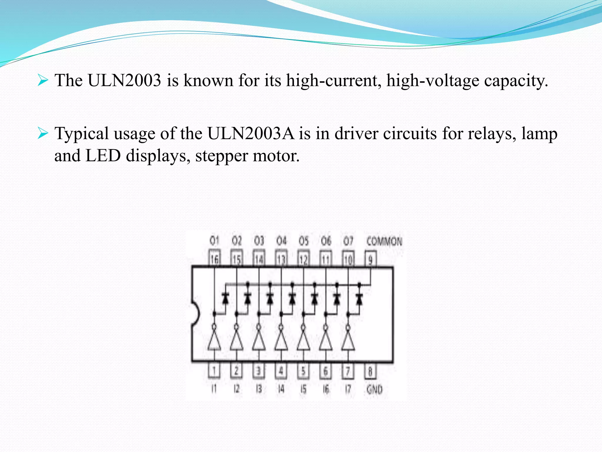  The ULN2003 is known for its high-current, high-voltage capacity.
 Typical usage of the ULN2003A is in driver circuits for relays, lamp
and LED displays, stepper motor.
 