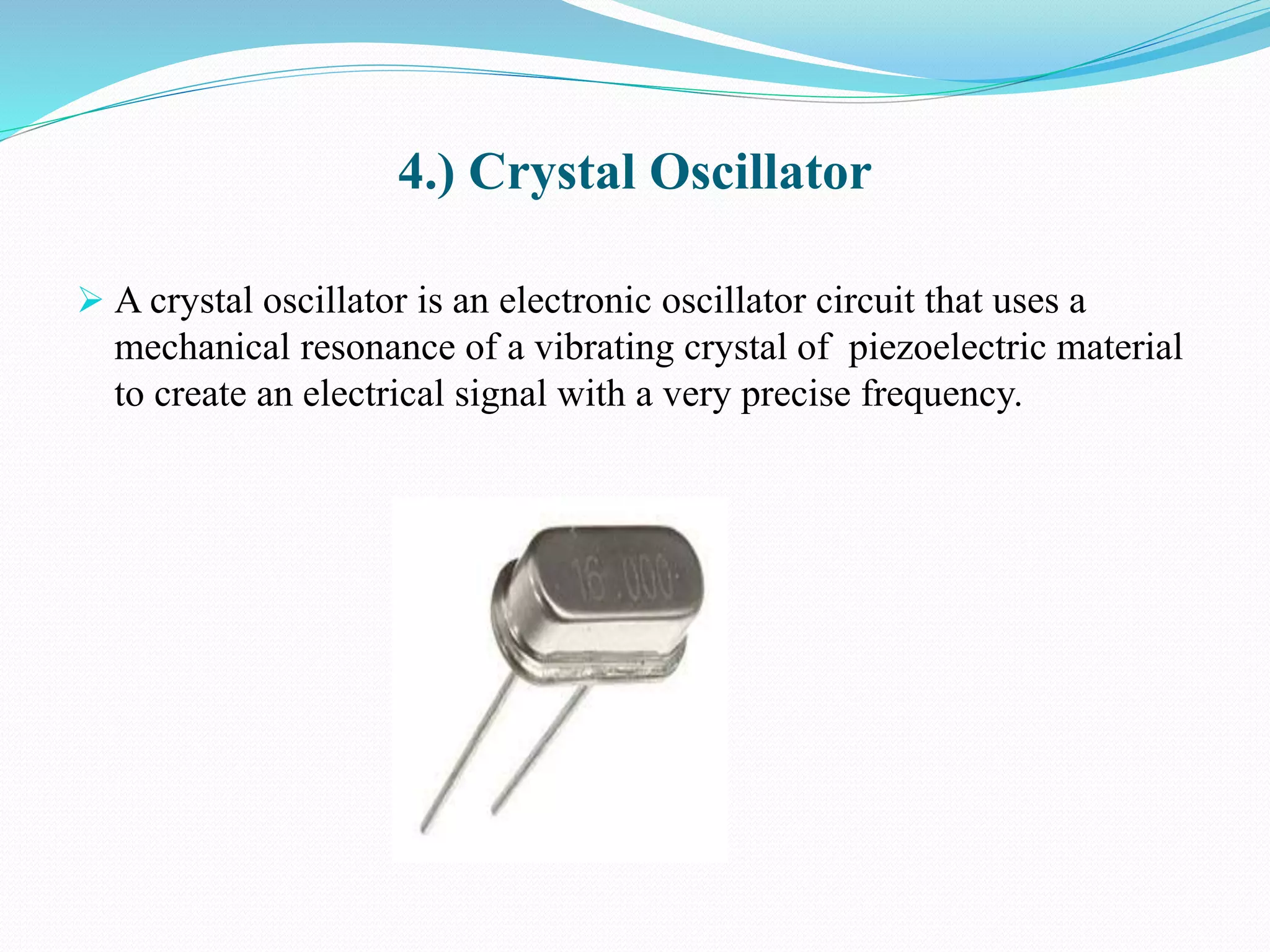 4.) Crystal Oscillator
 A crystal oscillator is an electronic oscillator circuit that uses a
mechanical resonance of a vibrating crystal of piezoelectric material
to create an electrical signal with a very precise frequency.
 