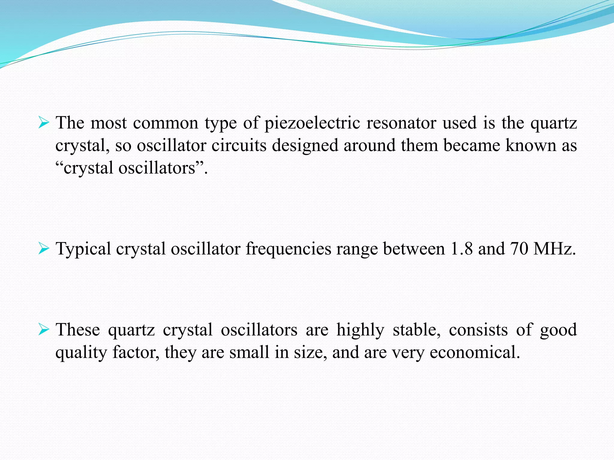  The most common type of piezoelectric resonator used is the quartz
crystal, so oscillator circuits designed around them became known as
“crystal oscillators”.
 Typical crystal oscillator frequencies range between 1.8 and 70 MHz.
 These quartz crystal oscillators are highly stable, consists of good
quality factor, they are small in size, and are very economical.
 