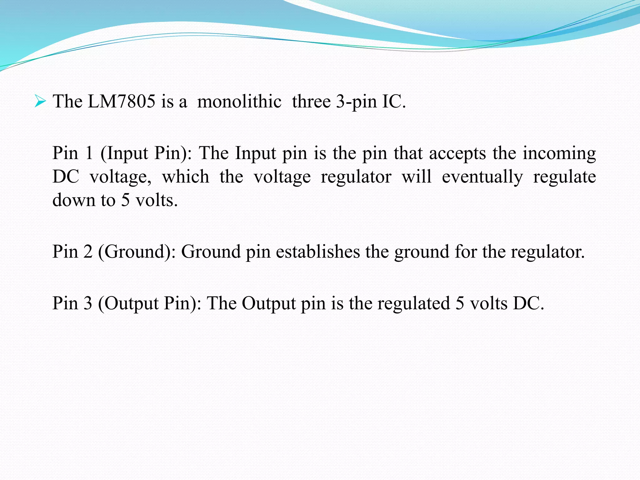  The LM7805 is a monolithic three 3-pin IC.
Pin 1 (Input Pin): The Input pin is the pin that accepts the incoming
DC voltage, which the voltage regulator will eventually regulate
down to 5 volts.
Pin 2 (Ground): Ground pin establishes the ground for the regulator.
Pin 3 (Output Pin): The Output pin is the regulated 5 volts DC.
 