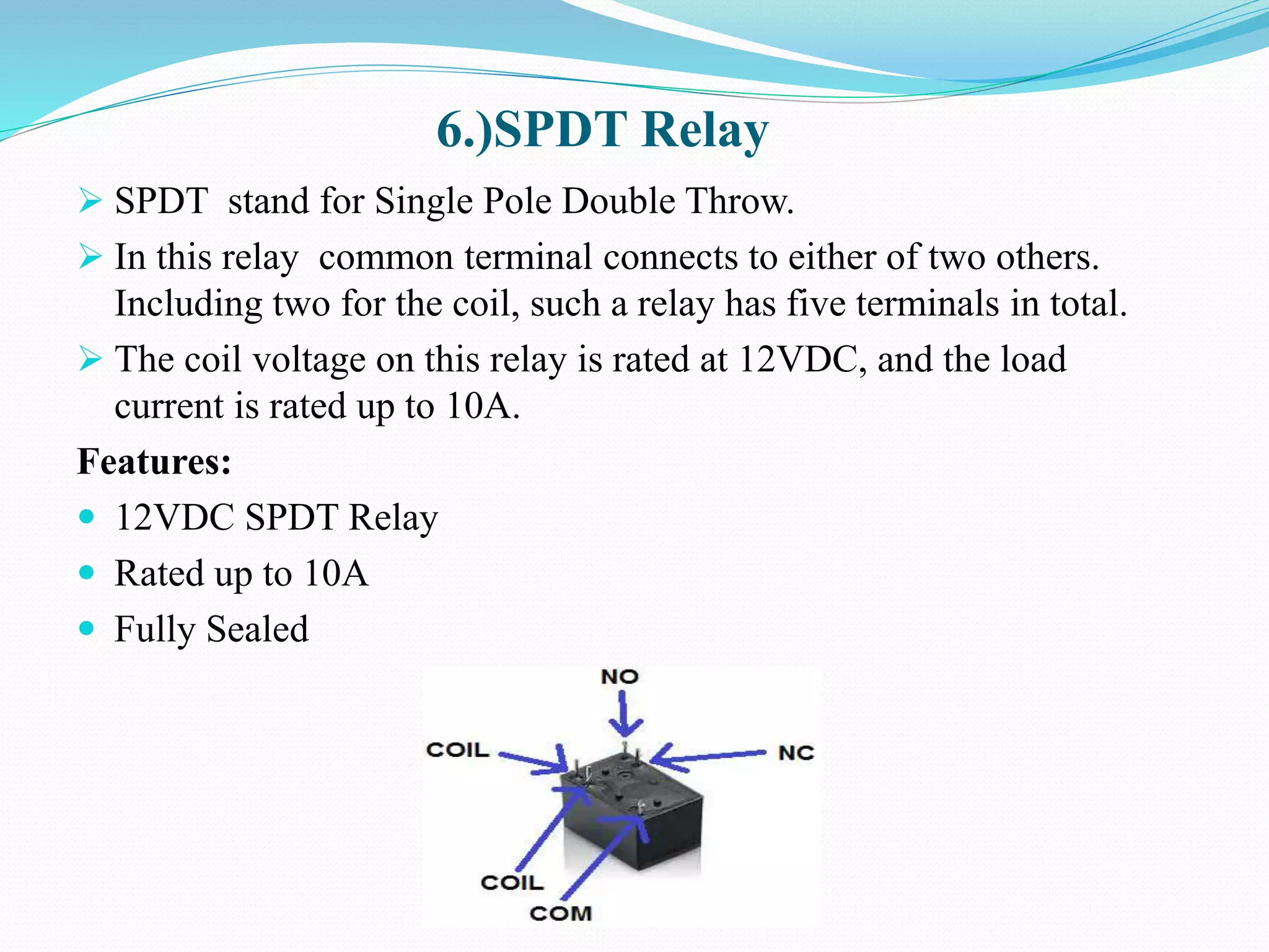 6.)SPDT Relay
 SPDT stand for Single Pole Double Throw.
 In this relay common terminal connects to either of two others.
Including two for the coil, such a relay has five terminals in total.
 The coil voltage on this relay is rated at 12VDC, and the load
current is rated up to 10A.
Features:
 12VDC SPDT Relay
 Rated up to 10A
 Fully Sealed
 