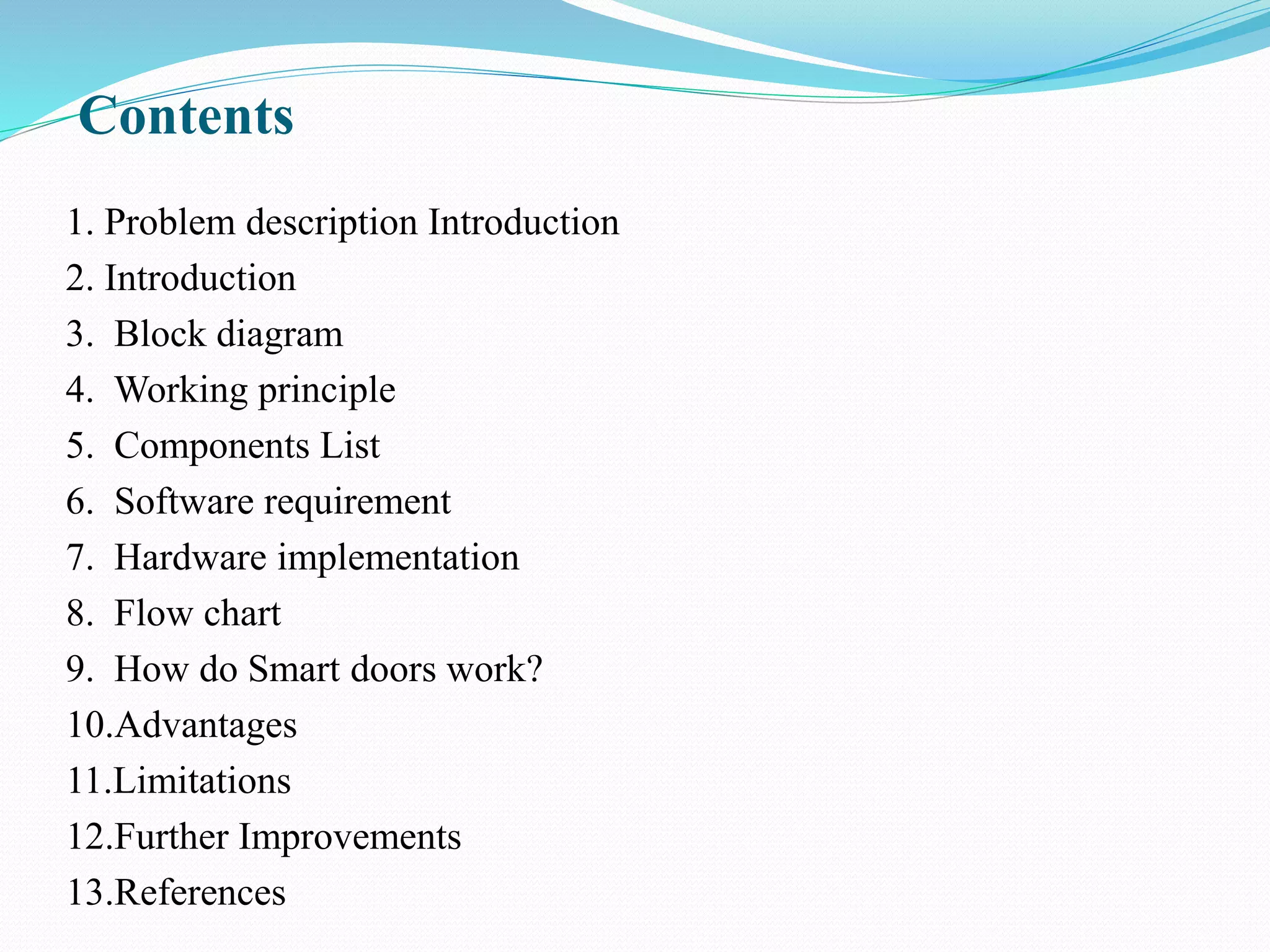 Contents
1. Problem description Introduction
2. Introduction
3. Block diagram
4. Working principle
5. Components List
6. Software requirement
7. Hardware implementation
8. Flow chart
9. How do Smart doors work?
10.Advantages
11.Limitations
12.Further Improvements
13.References
 