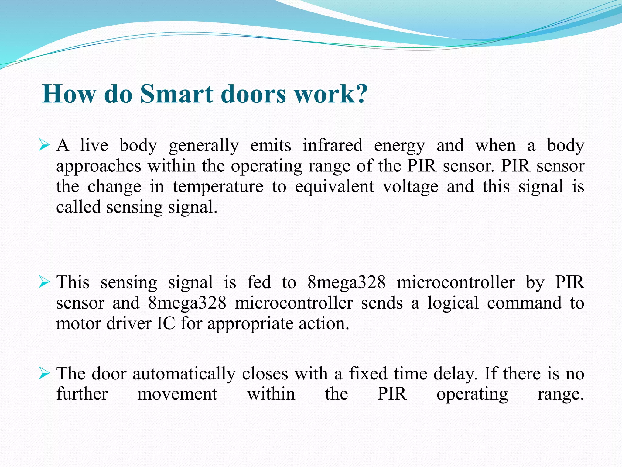 How do Smart doors work?
 A live body generally emits infrared energy and when a body
approaches within the operating range of the PIR sensor. PIR sensor
the change in temperature to equivalent voltage and this signal is
called sensing signal.
 This sensing signal is fed to 8mega328 microcontroller by PIR
sensor and 8mega328 microcontroller sends a logical command to
motor driver IC for appropriate action.
 The door automatically closes with a fixed time delay. If there is no
further movement within the PIR operating range.
 