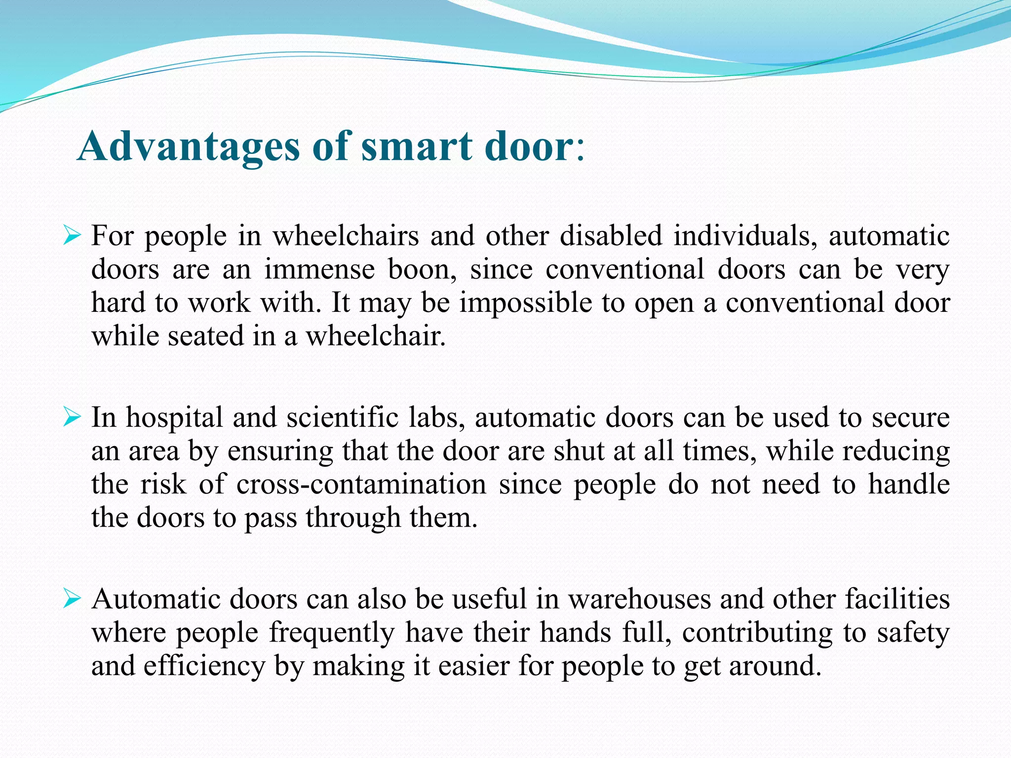 Advantages of smart door:
 For people in wheelchairs and other disabled individuals, automatic
doors are an immense boon, since conventional doors can be very
hard to work with. It may be impossible to open a conventional door
while seated in a wheelchair.
 In hospital and scientific labs, automatic doors can be used to secure
an area by ensuring that the door are shut at all times, while reducing
the risk of cross-contamination since people do not need to handle
the doors to pass through them.
 Automatic doors can also be useful in warehouses and other facilities
where people frequently have their hands full, contributing to safety
and efficiency by making it easier for people to get around.
 