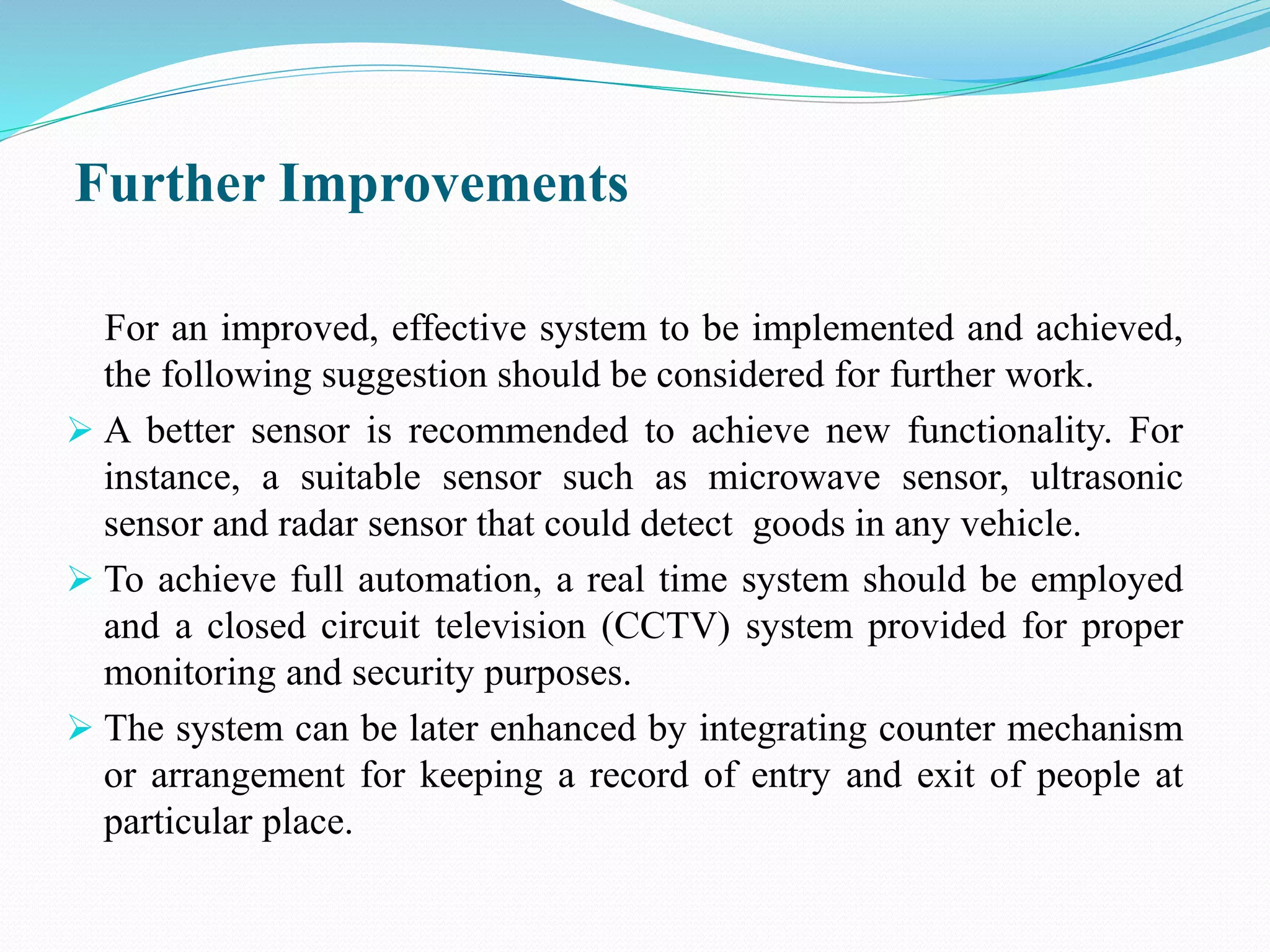 Further Improvements
For an improved, effective system to be implemented and achieved,
the following suggestion should be considered for further work.
 A better sensor is recommended to achieve new functionality. For
instance, a suitable sensor such as microwave sensor, ultrasonic
sensor and radar sensor that could detect goods in any vehicle.
 To achieve full automation, a real time system should be employed
and a closed circuit television (CCTV) system provided for proper
monitoring and security purposes.
 The system can be later enhanced by integrating counter mechanism
or arrangement for keeping a record of entry and exit of people at
particular place.
 