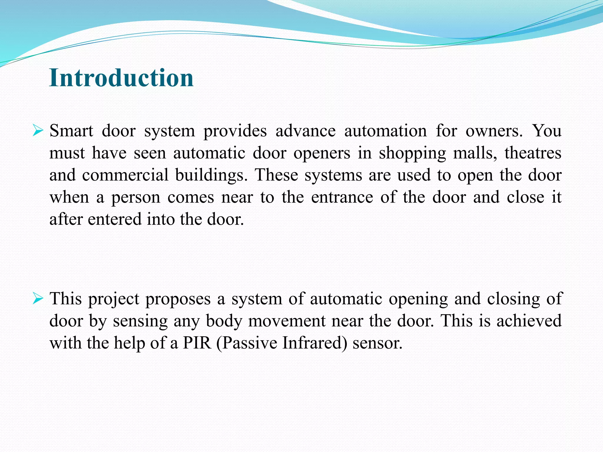 Introduction
 Smart door system provides advance automation for owners. You
must have seen automatic door openers in shopping malls, theatres
and commercial buildings. These systems are used to open the door
when a person comes near to the entrance of the door and close it
after entered into the door.
 This project proposes a system of automatic opening and closing of
door by sensing any body movement near the door. This is achieved
with the help of a PIR (Passive Infrared) sensor.
 