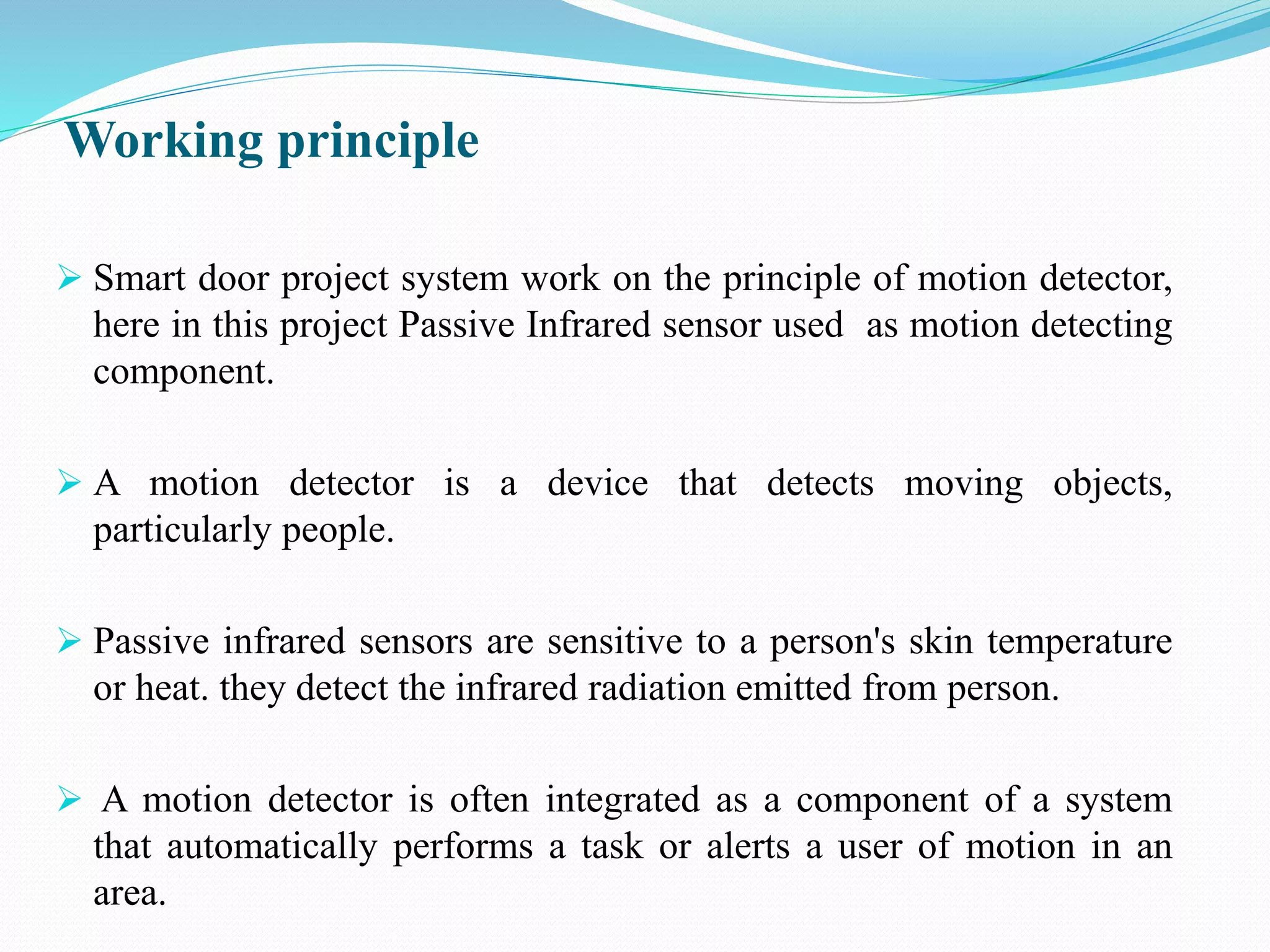 Working principle
 Smart door project system work on the principle of motion detector,
here in this project Passive Infrared sensor used as motion detecting
component.
 A motion detector is a device that detects moving objects,
particularly people.
 Passive infrared sensors are sensitive to a person's skin temperature
or heat. they detect the infrared radiation emitted from person.
 A motion detector is often integrated as a component of a system
that automatically performs a task or alerts a user of motion in an
area.
 