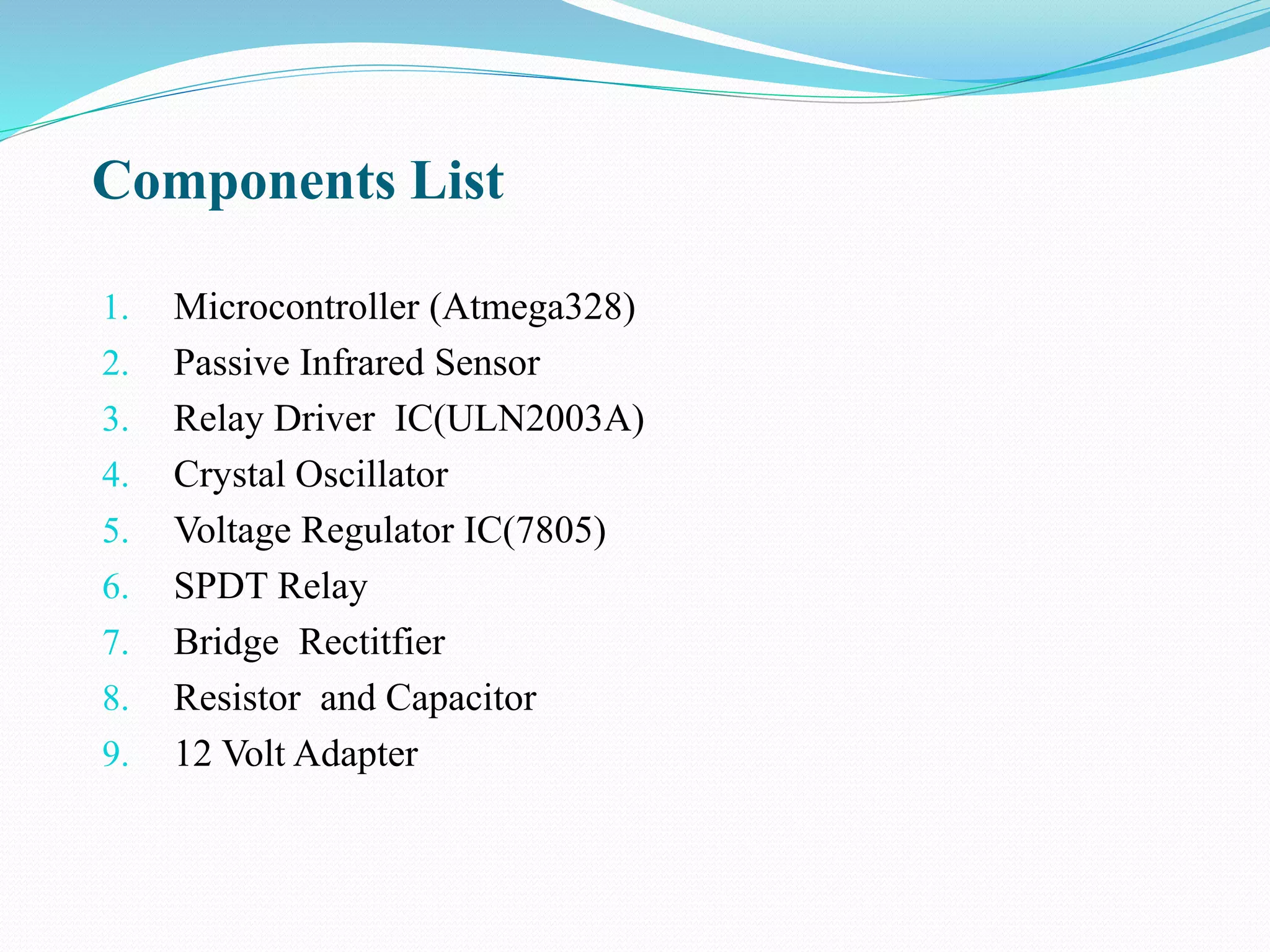Components List
1. Microcontroller (Atmega328)
2. Passive Infrared Sensor
3. Relay Driver IC(ULN2003A)
4. Crystal Oscillator
5. Voltage Regulator IC(7805)
6. SPDT Relay
7. Bridge Rectitfier
8. Resistor and Capacitor
9. 12 Volt Adapter
 