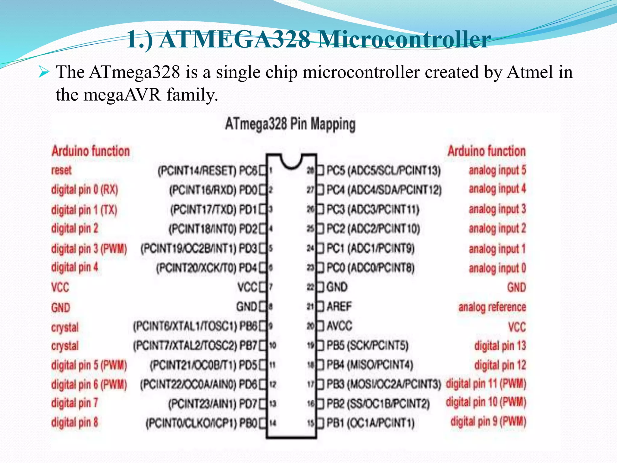 1.) ATMEGA328 Microcontroller
 The ATmega328 is a single chip microcontroller created by Atmel in
the megaAVR family.
 