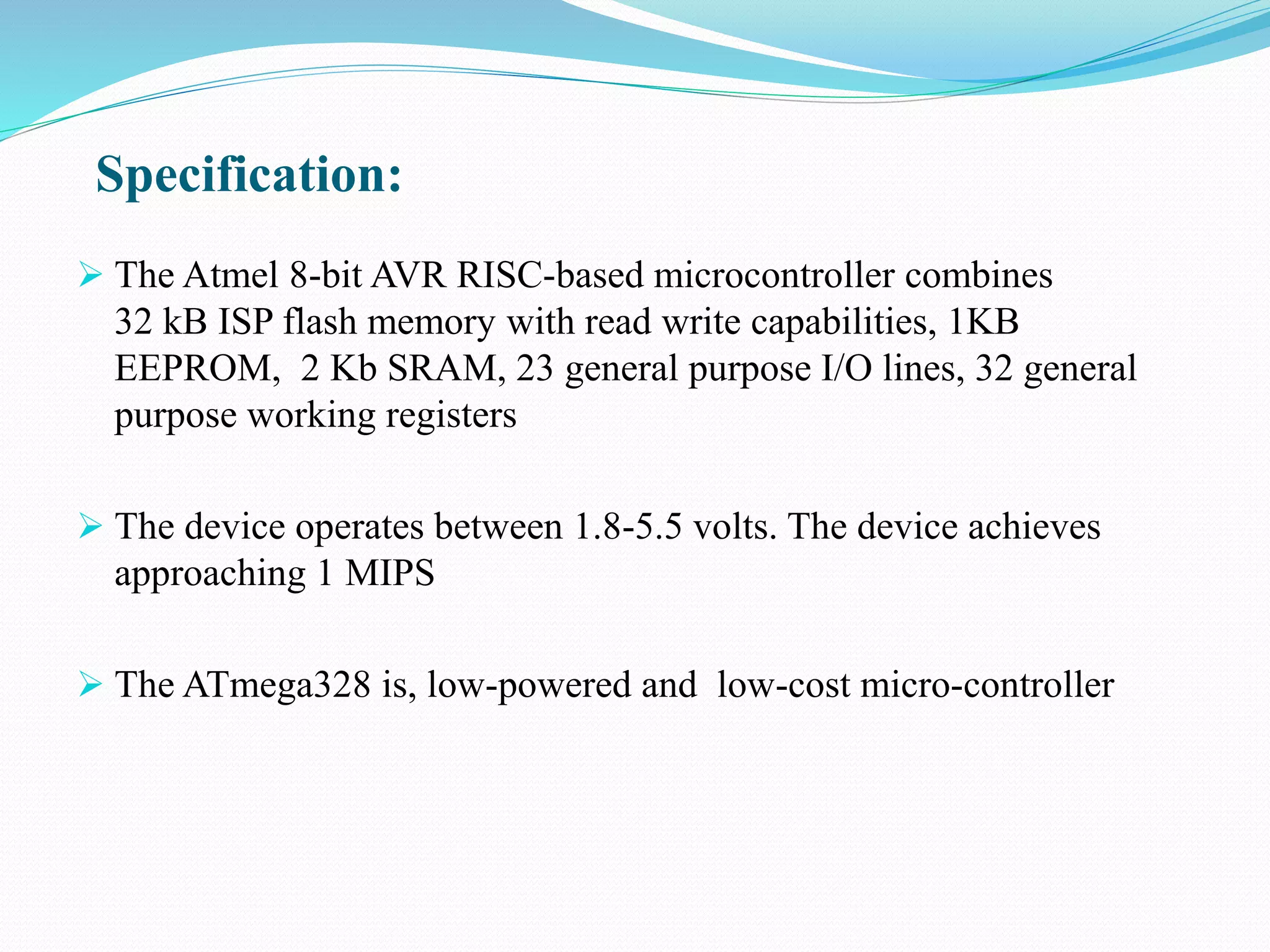 Specification:
 The Atmel 8-bit AVR RISC-based microcontroller combines
32 kB ISP flash memory with read write capabilities, 1KB
EEPROM, 2 Kb SRAM, 23 general purpose I/O lines, 32 general
purpose working registers
 The device operates between 1.8-5.5 volts. The device achieves
approaching 1 MIPS
 The ATmega328 is, low-powered and low-cost micro-controller
 