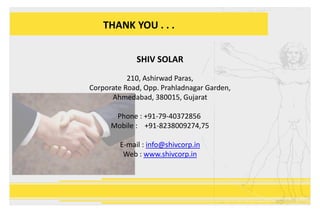 THANK YOU . . .
SHIV SOLAR
210, Ashirwad Paras,
Corporate Road, Opp. Prahladnagar Garden,
Ahmedabad, 380015, Gujarat
Phone : +91-79-40372856
Mobile : +91-8238009274,75
E-mail : info@shivcorp.in
Web : www.shivcorp.in
 