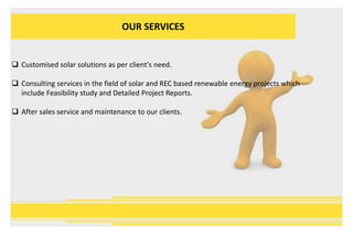 OUR SERVICES
 Customised solar solutions as per client’s need.
 Consulting services in the field of solar and REC based renewable energy projects which
include Feasibility study and Detailed Project Reports.
 After sales service and maintenance to our clients.
 