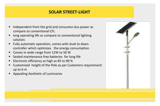 SOLAR STREET-LIGHT
 Independent from the grid and consumes less power as
compare to conventional CFL
 long operating life as compare to conventional lighting
solution.
 Fully automatic operation, comes with dusk to dawn
controller which optimizes the energy consumption.
 Comes in wide range from 12W to 50 W
 Sealed maintenance free batteries for long life
 Electronic efficiency as high as 85 to 90 %
 Customized height of the Pole as per Customers requirement
up to 6 m
 Appealing Aesthetic of Luminaries
 