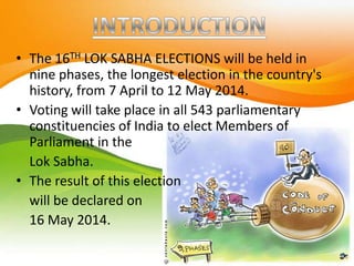 • The 16TH LOK SABHA ELECTIONS will be held in
nine phases, the longest election in the country's
history, from 7 April to 12 May 2014.
• Voting will take place in all 543 parliamentary
constituencies of India to elect Members of
Parliament in the
Lok Sabha.
• The result of this election
will be declared on
16 May 2014.
 