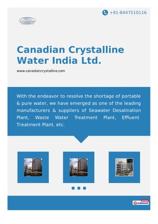 +91-8447510116
Canadian Crystalline
Water India Ltd.
www.canadiancrystalline.com
With the endeavor to resolve the shortage of portable
& pure water, we have emerged as one of the leading
manufacturers & suppliers of Seawater Desalination
Plant, Waste Water Treatment Plant, Eﬄuent
Treatment Plant, etc.
 