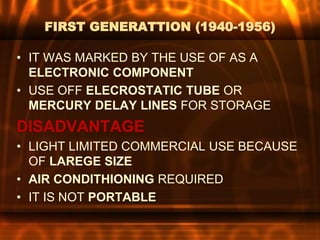 FIRST GENERATTION (1940-1956)
• IT WAS MARKED BY THE USE OF AS A
ELECTRONIC COMPONENT
• USE OFF ELECROSTATIC TUBE OR
MERCURY DELAY LINES FOR STORAGE
DISADVANTAGE
• LIGHT LIMITED COMMERCIAL USE BECAUSE
OF LAREGE SIZE
• AIR CONDITHIONING REQUIRED
• IT IS NOT PORTABLE
 