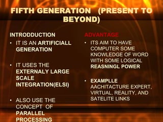 FIFTH GENERATION (PRESENT TO
BEYOND)
INTRODDUCTION
• IT IS AN ARTIFICIALL
GENERATION
• IT USES THE
EXTERNALY LARGE
SCALE
INTEGRATION(ELSI)
• ALSO USE THE
CONCEPT OF
PARALLEL
PROCESSING
ADVANTAGE
• ITS AIM TO HAVE
COMPUTER SOME
KNOWLEDGE OF WORD
WITH SOME LOGICAL
REASNINGL POWER
• EXAMPLLE
AACHITACTURE EXPERT,
VIRTUAL, REALITY, AND
SATELITE LINKS
 