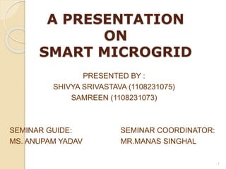 A PRESENTATION 
ON 
SMART MICROGRID 
PRESENTED BY : 
SHIVYA SRIVASTAVA (1108231075) 
SAMREEN (1108231073) 
SEMINAR GUIDE: SEMINAR COORDINATOR: 
MS. ANUPAM YADAV MR.MANAS SINGHAL 
1 
 