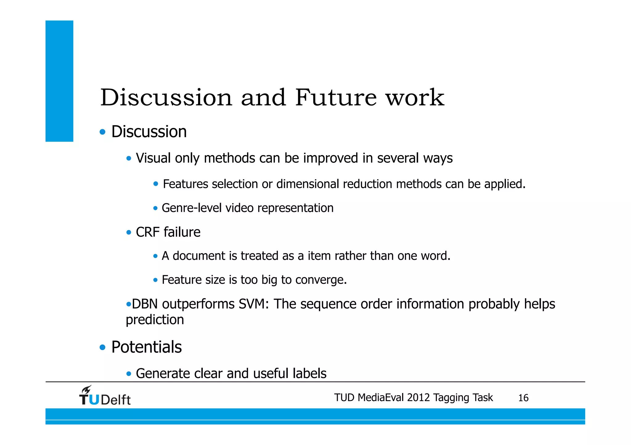 Discussion and Future work
•  Discussion
    •  Visual only methods can be improved in several ways
         •  Features selection or dimensional reduction methods can be applied.
         •  Genre-level video representation

    •  CRF failure
         •  A document is treated as a item rather than one word.
         •  Feature size is too big to converge.

    • DBN outperforms SVM: The sequence order information probably helps
    prediction

•  Potentials
    •  Generate clear and useful labels
                          Visual similarity measures MediaEval 2012 Tagging Task 	
                                      Video Search Reranking for Genre retrieval
                                               TUD for semantic video Tagging	
       16
 
