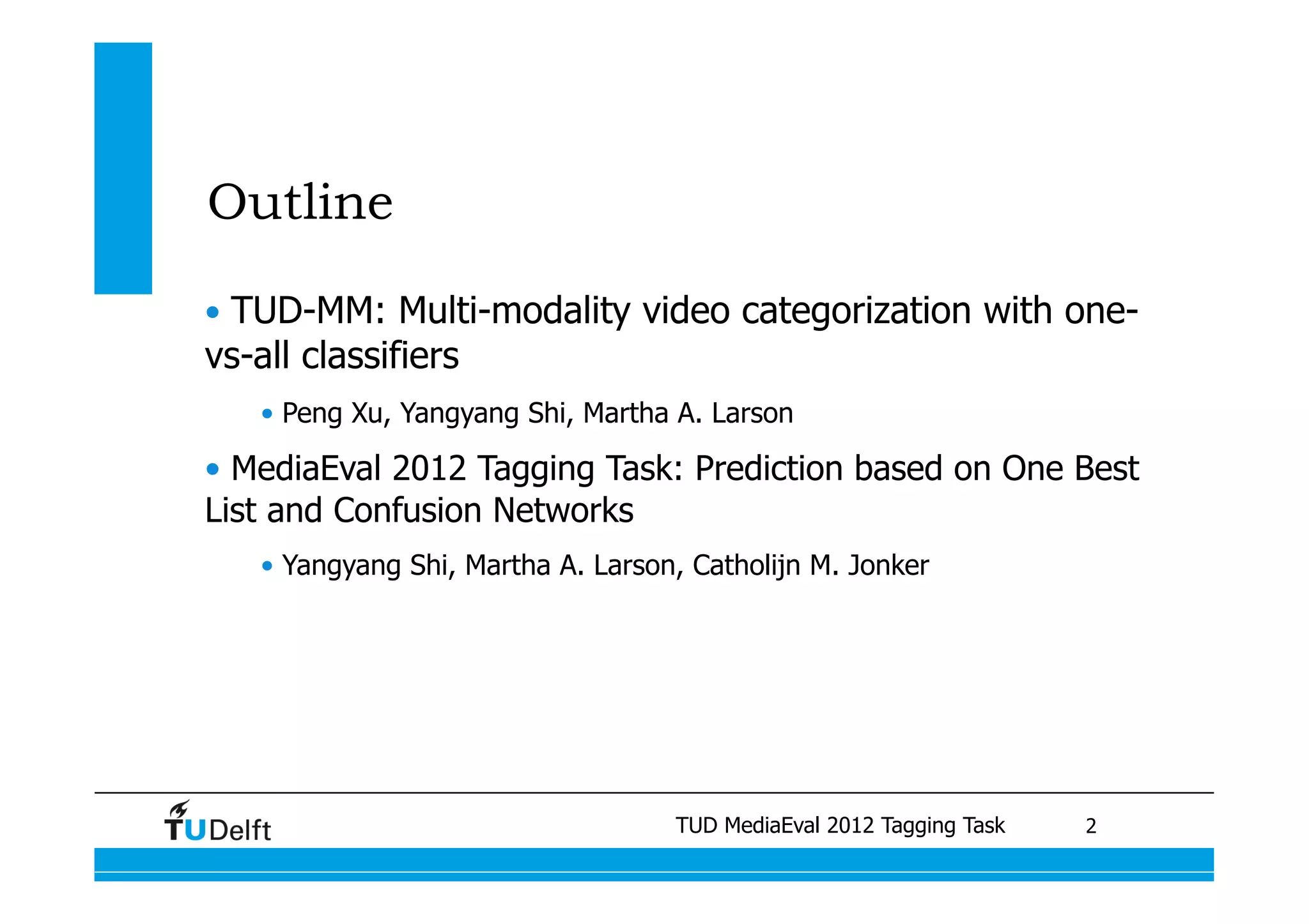 Outline

•  TUD-MM: Multi-modality video categorization with one-
vs-all classifiers
   •  Peng Xu, Yangyang Shi, Martha A. Larson

•  MediaEval 2012 Tagging Task: Prediction based on One Best
List and Confusion Networks
   •  Yangyang Shi, Martha A. Larson, Catholijn M. Jonker




                                         TUD MediaEval 2012 Tagging Task
                     Visual similarity measures for semantic video retrieval 	
   2
 