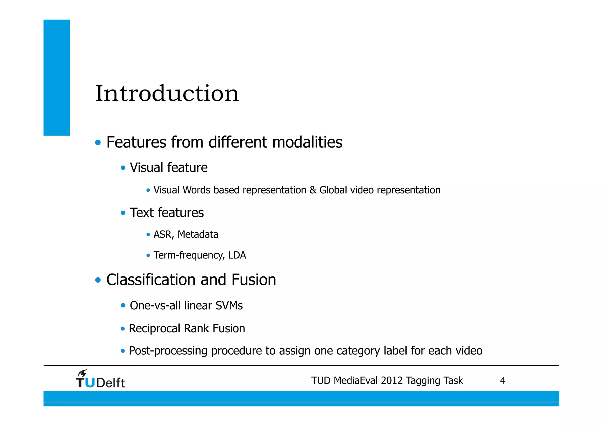 Introduction
•  Features from different modalities
   •  Visual feature
        •  Visual Words based representation & Global video representation

   •  Text features
        •  ASR, Metadata

        •  Term-frequency, LDA

•  Classification and Fusion
   •  One-vs-all linear SVMs
   •  Reciprocal Rank Fusion
   •  Post-processing procedure to assign one category label for each video

                                               TUD MediaEval 2012 Tagging Task
                           Visual similarity measures for semantic video retrieval 	
   4
 