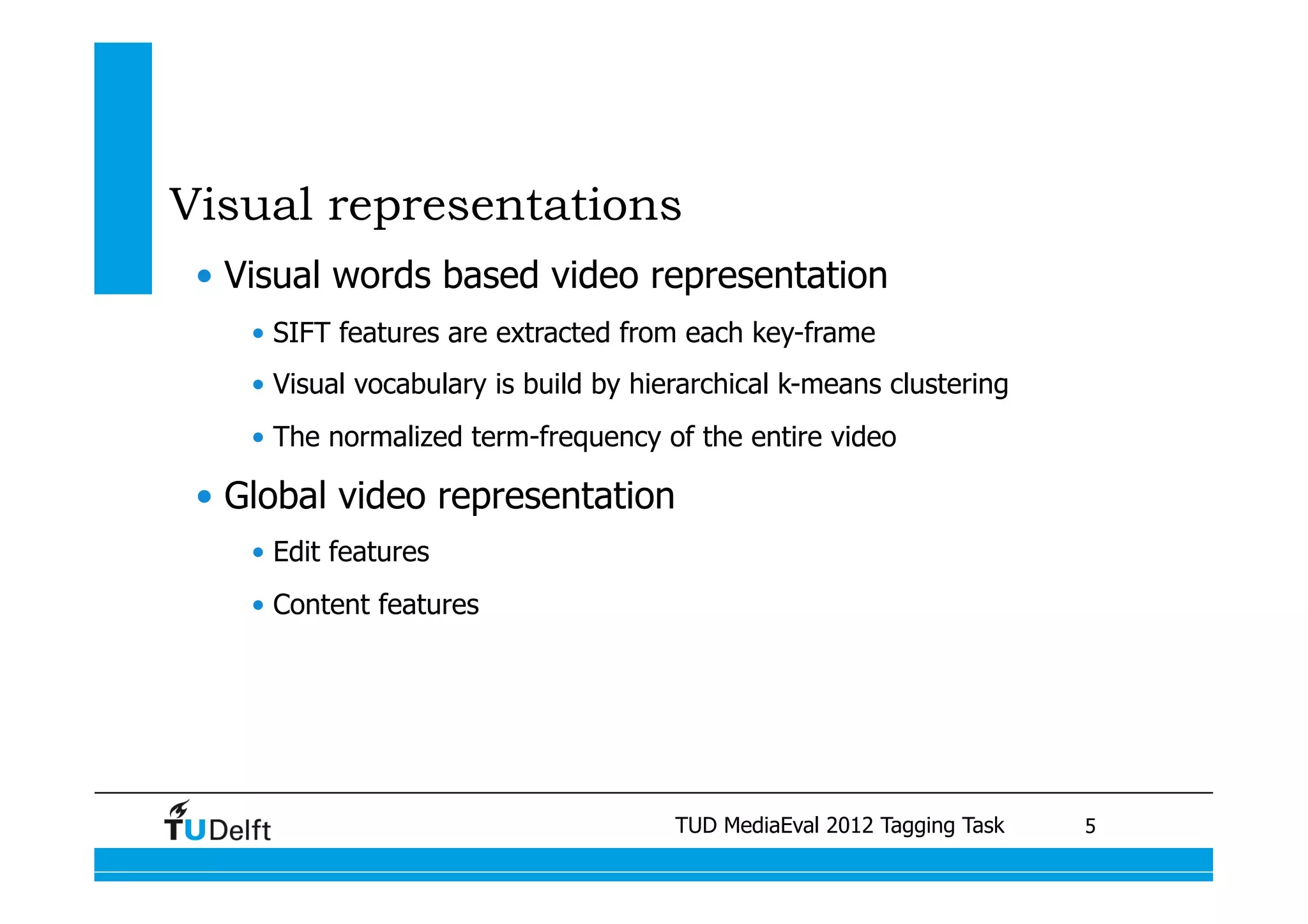 Visual representations
 •  Visual words based video representation
    •  SIFT features are extracted from each key-frame
    •  Visual vocabulary is build by hierarchical k-means clustering
    •  The normalized term-frequency of the entire video

 •  Global video representation
    •  Edit features
    •  Content features




                                              TUD MediaEval 2012 Tagging Task
                          Visual similarity measures for semantic video retrieval 	
   5
 
