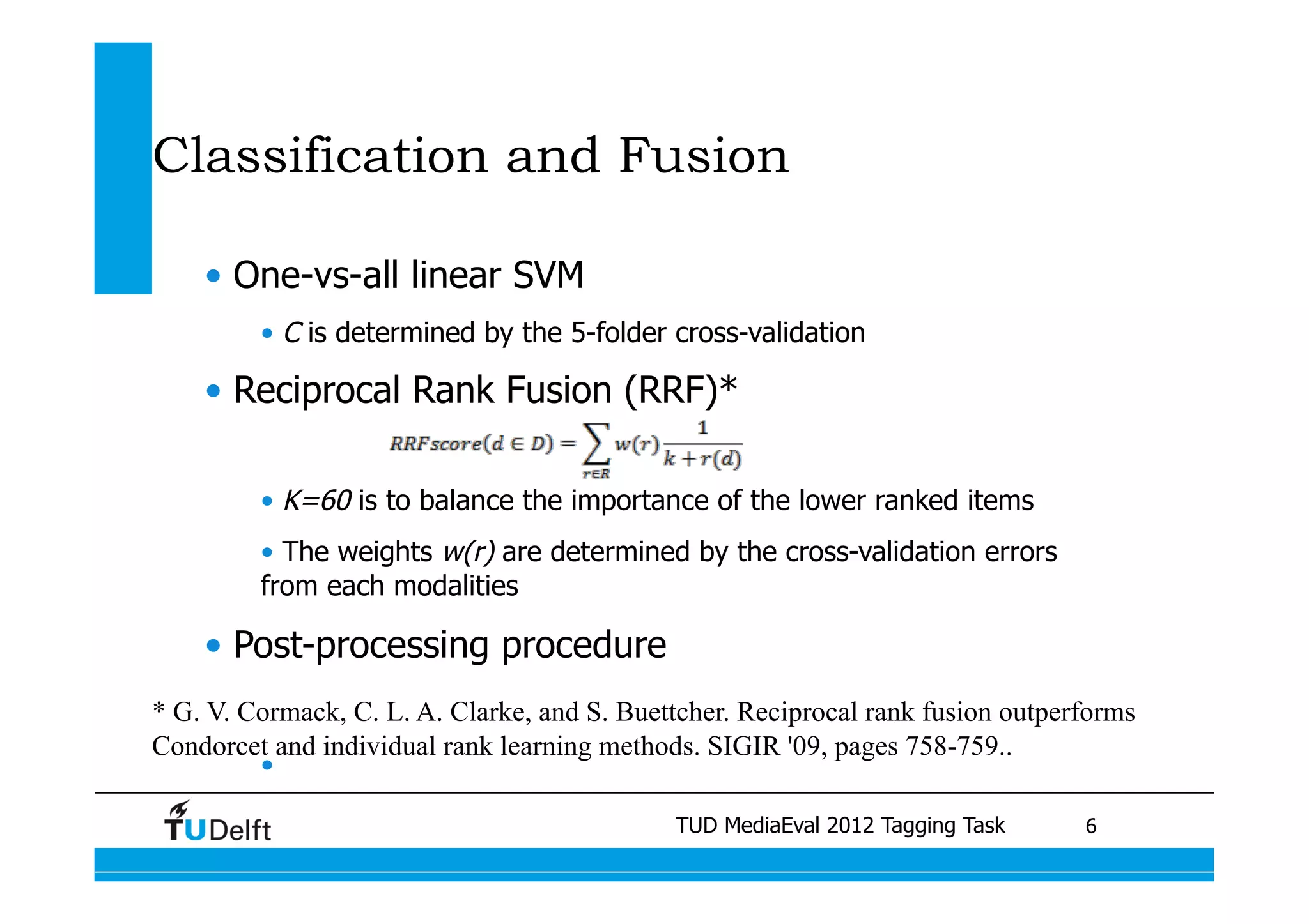 Classification and Fusion

    •  One-vs-all linear SVM
         •  C is determined by the 5-folder cross-validation

    •  Reciprocal Rank Fusion (RRF)*

         •  K=60 is to balance the importance of the lower ranked items
         •  The weights w(r) are determined by the cross-validation errors
         from each modalities

    •  Post-processing procedure
* G. V. Cormack, C. L. A. Clarke, and S. Buettcher. Reciprocal rank fusion outperforms
Condorcet and individual rank learning methods. SIGIR '09, pages 758-759..	
         • 

                                                 TUD MediaEval 2012 Tagging Task
                             Visual similarity measures for semantic video retrieval 	
   6
 