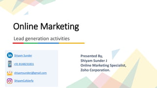 Online Marketing
Lead generation activities
Presented By,
Shiyam Sunder J
Online Marketing Specialist,
Zoho Corporation.
Shiyam Sunder
+91 8148231831
shiyamsunderj@gmail.com
ShiyamColtJerfy
 