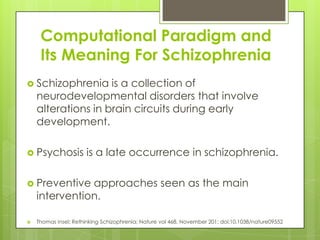 Computational Paradigm and
     Its Meaning For Schizophrenia
 Schizophrenia     is a collection of
    neurodevelopmental disorders that involve
    alterations in brain circuits during early
    development.

 Psychosis           is a late occurrence in schizophrenia.

 Preventive   approaches seen as the main
    intervention.

   Thomas Insel; Rethinking Schizophrenia; Nature vol 468, November 201; doi:10.1038/nature09552
 