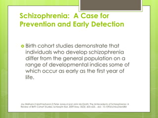 Schizophrenia: A Case for
Prevention and Early Detection


 Birth   cohort studies demonstrate that
    individuals who develop schizophrenia
    differ from the general population on a
    range of developmental indices some of
    which occur as early as the first year of
    life.



Joy Welham,2 Matti Isohanni,3 Peter Jones,4 and John McGrath; The Antecedents of Schizophrenia: A
Review of Birth Cohort Studies; Schizophr Bull. 2009 May; 35(3): 603–623, . doi: 10.1093/schbul/sbn084
 