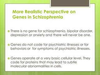 More Realistic Perspective on
  Genes in Schizophrenia


 There
      is no gene for schizophrenia, bipolar disorder,
 depression or anxiety and there will never be one.

 Genesdo not code for psychiatric illnesses or for
 behaviors or for symptoms of psychiatric illnesses.

 Genesoperate at a very basic cellular level. They
 code for proteins that may lead to subtle
 molecular abnormalities in cells.
 