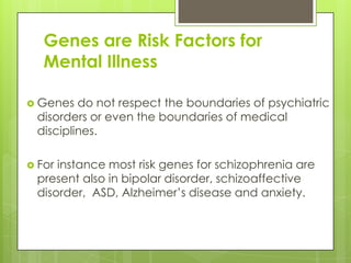 Genes are Risk Factors for
   Mental Illness

 Genes  do not respect the boundaries of psychiatric
 disorders or even the boundaries of medical
 disciplines.

 Forinstance most risk genes for schizophrenia are
 present also in bipolar disorder, schizoaffective
 disorder, ASD, Alzheimer’s disease and anxiety.
 